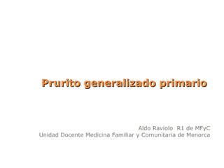 Prurito generalizado primario



                                  Aldo Raviolo R1 de MFyC
Unidad Docente Medicina Familiar y Comunitaria de Menorca
 