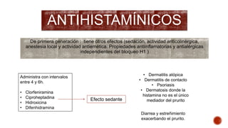 ANTIHISTAMÍNICOS 
De primera generación : tiene otros efectos (sedación, actividad anticolinérgica, 
anestesia local y actividad antiemética. Propiedades antiinflamatorias y antialérgicas 
independientes del bloqueo H1 ) 
Administra con intervalos 
entre 4 y 6h. 
• Clorfeniramina 
• Ciproheptadina 
• Hidroxicina 
• Difenhidramina 
Efecto sedante 
• Dermatitis atópica 
• Dermatitis de contacto 
• Psoriasis 
• Dermatosis donde la 
histamina no es el único 
mediador del prurito 
Diarrea y estreñimiento 
exacerbando el prurito. 
 