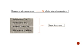 Dosis mayor a la hora de dormir efectos antipruríticos y sedativo. 
• Clorfeniramina: 4 mg 
• Ciproheptadina: 4 mg 
• Hidroxicina: 25 a 50 mg 
• Difenhidramina: 25 a 50 mg 
Cada 6 u 8 horas 
 
