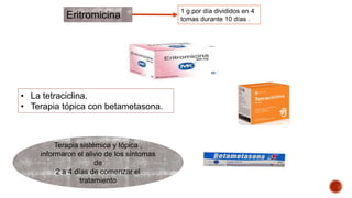Eritromicina 1 g por día divididos en 4 
tomas durante 10 días . 
• La tetraciclina. 
• Terapia tópica con betametasona. 
Terapia sistémica y tópica , 
informaron el alivio de los síntomas 
de 
2 a 4 días de comenzar el 
tratamiento 
 