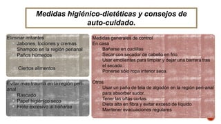 Medidas higiénico-dietéticas y consejos de 
Eliminar irritantes 
• Jabones, lociones y cremas 
• Shampoo en la región perianal 
• Paños húmedos 
Evitar mas trauma en la región peri-anal 
• Rascado 
• Papel higiénico seco 
• Frote excesivo al bañarse 
Medidas generales de control 
En casa 
• Bañarse en cuclillas. 
• Secar con secador de cabello en frío. 
• Usar emolientes para limpiar y dejar una barrera tras 
el secado. 
• Ponerse sólo ropa interior seca. 
Otros 
• Usar un paño de tela de algodón en la región peri-anal 
para absorber sudor. 
• Tener las uñas cortas. 
• Dieta alta en fibra y evitar exceso de líquido 
• Mantener evacuaciones regulares 
• Ciertos alimentos 
auto-cuidado. 
 