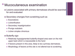 +Mucocutaneous examination
 Lesions associated with primary dermatoses should be searched
for and evaluated
 Secondary changes from scratching such as
 Excoriations
 Lichenification
 Secondary impetiginization
 Prurigo nodularis
 Lichen simplex chronicus
 Butterfly sign
 Relatively hypopigmented butterfly-shaped area seen on the mid-
upper back which is inaccessible to the hand
 If lesions present in this area, likely to be a primary dermatosis,
 Morphology of lesions at this site is not altered due to scratching
 