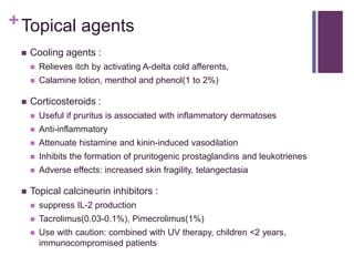+Topical agents
 Cooling agents :
 Relieves itch by activating A-delta cold afferents,
 Calamine lotion, menthol and phenol(1 to 2%)
 Corticosteroids :
 Useful if pruritus is associated with inflammatory dermatoses
 Anti-inflammatory
 Attenuate histamine and kinin-induced vasodilation
 Inhibits the formation of pruritogenic prostaglandins and leukotrienes
 Adverse effects: increased skin fragility, telangectasia
 Topical calcineurin inhibitors :
 suppress IL-2 production
 Tacrolimus(0.03-0.1%), Pimecrolimus(1%)
 Use with caution: combined with UV therapy, children <2 years,
immunocompromised patients
 