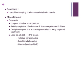 +
 Emollients :
 Useful in managing pruritus associated with xerosis
 Miscellaneous :
 Capsaicin:
 pungent principle in red pepper
 Acts by depletion of substance P from unmyelinated C fibers
 Compliance poor due to burning sensation in early stages of
treatment
 used as a 0.075 – 1.0% cream
- Notalgia paraesthetica
- Brachioradial pruritus
- Uremia (localized itch)
 