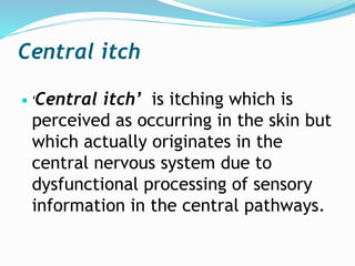 Central itch
 ‘Central itch’ is itching which is
perceived as occurring in the skin but
which actually originates in the
central nervous system due to
dysfunctional processing of sensory
information in the central pathways.
 