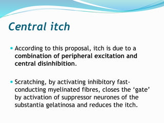 Central itch
 According to this proposal, itch is due to a
combination of peripheral excitation and
central disinhibition.
 Scratching, by activating inhibitory fast-
conducting myelinated fibres, closes the ‘gate’
by activation of suppressor neurones of the
substantia gelatinosa and reduces the itch.
 