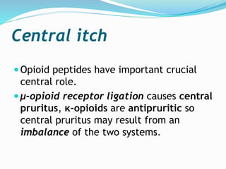 Central itch
 Opioid peptides have important crucial
central role.
 μ-opioid receptor ligation causes central
pruritus, κ-opioids are antipruritic so
central pruritus may result from an
imbalance of the two systems.
 
