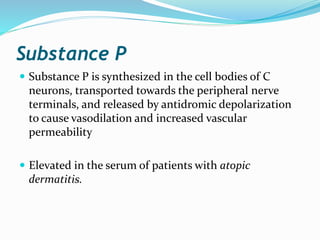 Substance P
 Substance P is synthesized in the cell bodies of C
neurons, transported towards the peripheral nerve
terminals, and released by antidromic depolarization
to cause vasodilation and increased vascular
permeability
 Elevated in the serum of patients with atopic
dermatitis.
 