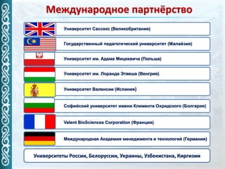 Международное партнёрство
Университет Сассекс (Великобритания)
Университет им. Адама Мицкевича (Польша)
Государственный педагогический университет (Малайзия)
Международная Академия менеджмента и технологий (Германия)
Университет им. Лоранда Этвеша (Венгрия)
Valent BioSciences Corporation (Франция)
Университет Валенсии (Испания)
Софийский университет имени Климента Охридского (Болгария)
Университеты России, Белоруссии, Украины, Узбекистана, Киргизии
 