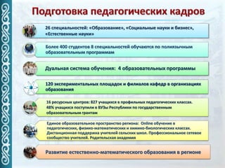 26 специальностей: «Образование», «Социальные науки и бизнес»,
«Естественные науки»
Более 400 студентов 8 специальностей обучаются по полиязычным
образовательным программам
Дуальная система обучения: 4 образовательных программы
120 экспериментальных площадок и филиалов кафедр в организациях
образования
16 ресурсных центров: 827 учащихся в профильных педагогических классах.
48% учащихся поступили в ВУЗы Республики по государственным
образовательным грантам
Единое образовательное пространство региона: Online обучение в
педагогических, физико-математических и химико-биологических классах.
Дистанционная поддержка учителей сельских школ. Профессиональное сетевое
сообщество учителей. Родительская академия
Развитие естественно-математического образования в регионе
 