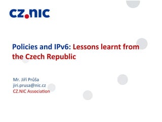 Policies	
  and	
  IPv6:	
  Lessons	
  learnt	
  from	
  
the	
  Czech	
  Republic	
  

Mr.	
  Jiří	
  Průša	
  
jiri.prusa@nic.cz	
  
CZ.NIC	
  Associa;on	
  
 