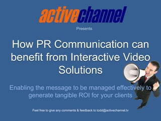 Presents How PR Communication can benefit from Interactive Video Solutions Enabling the message to be managed effectively to generate tangible ROI for your clients Feel free to give any comments & feedback to todd@activechannel.tv 