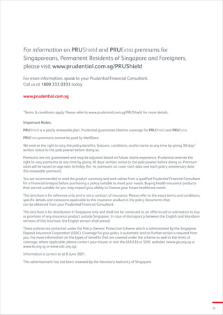 20
Important Notes:
PRUShield is a yearly renewable plan. Prudential guarantees lifetime coverage for PRUShield and PRUExtra.
PRUExtra premiums cannot be paid by MediSave.
We reserve the right to vary the policy benefits, features, conditions, and/or name at any time by giving 30 days’
written notice to the policyowner before doing so.
Premiums are not guaranteed and may be adjusted based on future claims experience. Prudential reserves the
right to vary premiums at any time by giving 30 days’ written notice to the policyowner before doing so. Premium
rates will be based on age next birthday (for 1st premium) on cover start date and each policy anniversary date
(for renewable premium).
You are recommended to read the product summary and seek advice from a qualified Prudential Financial Consultant
for a financial analysis before purchasing a policy suitable to meet your needs. Buying health insurance products
that are not suitable for you may impact your ability to finance your future healthcare needs.
This brochure is for reference only and is not a contract of insurance. Please refer to the exact terms and conditions,
specific details and exclusions applicable to this insurance product in the policy documents that
can be obtained from your Prudential Financial Consultant.
This brochure is for distribution in Singapore only and shall not be construed as an offer to sell or solicitation to buy
or provision of any insurance product outside Singapore. In case of discrepancy between the English and Mandarin
versions of this brochure, the English version shall prevail.
These policies are protected under the Policy Owners’ Protection Scheme which is administered by the Singapore
Deposit Insurance Corporation (SDIC). Coverage for your policy is automatic and no further action is required from
you. For more information on the types of benefits that are covered under the scheme as well as the limits of
coverage, where applicable, please contact your insurer or visit the GIA/LIA or SDIC websites (www.gia.org.sg or
www.lia.org.sg or www.sdic.org.sg).
Information is correct as at 8 June 2021.
This advertisement has not been reviewed by the Monetary Authority of Singapore.
*Terms  conditions apply. Please refer to www.prudential.com.sg/PRUShield for more details.
For information on PRUShield and PRUExtra premiums for
Singaporeans, Permanent Residents of Singapore and Foreigners,
please visit www.prudential.com.sg/PRUShield
For more information, speak to your Prudential Financial Consultant.
Call us at 1800 333 0333 today.
www.prudential.com.sg
 
