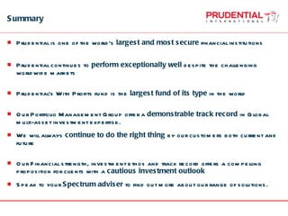 Summary Prudential is one of the world’s  largest and most secure  financial institutions Prudential continues to  perform exceptionally well  despite the challenging worldwide markets Prudential’s With Profits fund is the  largest fund of its type  in the world Our Portfolio Management Group offer a  demonstrable track record  in Global multi-asset investment expertise.  We will always  continue to do the right thing  by our customers both current and future Our Financial strength, investment ethos and track record offers a compelling proposition for clients with a  cautious investment outlook Speak to your  Spectrum adviser  to find out more about our range of solutions.  