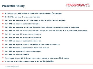 Prudential History Established 1848 (original shareholder investment £5,280.00) By 1870’s we had 1 million customers In 1871 we became the 1 st  company in The City to employ women In 1875 we bought our first typewriter In 1881 we became a Limited Company and installed electric lighting in our office In 1891 we had 10 million customers, which means we insured 1 in 4 of the UK population In 1914 we had 21 million policyholders In 1927 we had 25 million policyholders In 1927 we bought our first photocopier In 1986 we acquired Jackson National Life our US business In 1994 Prudential Corporation Asia was formed In 1997 we acquired Scottish Amicable In 1999 we acquired M&G The value of our UK & Europe business alone is now circa £5.6 billion Standard & Poor’s currently rate PAC as  AA (stable)  Source: Prudential 
