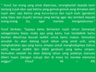  Yusuf, haiorang yang amatdipercaya, terangkanlahkepadakamitentangtujuhekorsapibetina yang gemuk-gemuk yang dimakanolehtujuhekorsapibetina yang kurus-kurusdantujuhbulir (gandum) yang hijaudan (tujuh) lainnya yang kering agar akukembalikepadaorang-orangitu, agar merekamengetahuinya." Yusuf berkata: "Supayakamubertanamtujuhtahun (lamanya) sebagaimanabiasa; makaapa yang kamutuaihendaklahkamubiarkandibulirnyakecualisedikituntukkamumakan. Kemudiansesudahituakandatangtujuhtahun yang amatsulit, yang menghabiskanapa yang kamusimpanuntukmenghadapinya (tahunsulit), kecualisedikitdari (bibitgandum) yang kamusimpan. Kemudiansetelahituakandatangtahun yang padanyamanusiadiberihujan (dengancukup) dandimasaitumerekamemerasanggur." (Yusuf : 46 C 49)