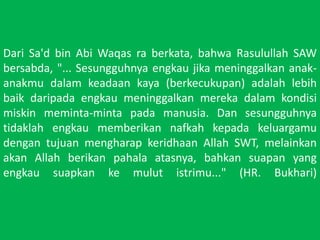 Dari Sa'd bin AbiWaqasraberkata, bahwaRasulullah SAW bersabda, "... Sesungguhnyaengkaujikameninggalkananak-anakmudalamkeadaankaya (berkecukupan) adalahlebihbaikdaripadaengkaumeninggalkanmerekadalamkondisimiskinmeminta-mintapadamanusia. Dan sesungguhnyatidaklahengkaumemberikannafkahkepadakeluargamudengantujuanmengharapkeridhaan Allah SWT, melainkanakan Allah berikanpahalaatasnya, bahkansuapan yang engkausuapkankemulutistrimu..." (HR. Bukhari)