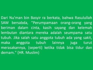 Dari Nu'man bin Basyirraberkata, bahwaRasulullah SAW bersabda, "Perumpamaanorang-orang yang berimandalamcinta, kasihsayangdankelemahlembutandiantaramerekaadalahseumpamasatutubuh. Jikasalahsatuanggotatubuhada yang sakit, makaanggotatubuhlainnyajugaturutmerasakannya, (seperti) ketikatidakbisatidurdandemam." (HR. Muslim)