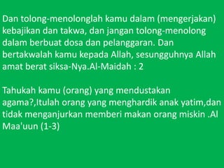 Dan tolong-menolonglahkamudalam (mengerjakan) kebajikandantakwa, danjangantolong-menolongdalamberbuatdosadanpelanggaran. Dan bertakwalahkamukepada Allah, sesungguhnya Allah amatberatsiksa-Nya.Al-Maidah : 2 Tahukahkamu (orang) yang mendustakanagama?,Itulahorang yang menghardikanakyatim,dantidakmenganjurkanmemberimakanorangmiskin .Al Maa'uun (1-3)