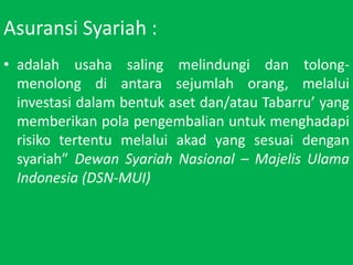 AsuransiSyariah :adalahusahasalingmelindungidantolong-menolongdiantarasejumlahorang, melaluiinvestasidalambentukasetdan/atauTabarru yang memberikanpolapengembalianuntukmenghadapirisikotertentumelaluiakad yang sesuaidengansyariah DewanSyariahNasional C MajelisUlama Indonesia (DSN-MUI)