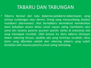 TABARU DAN TABUNGANTabarruberasaldarikatatabarraa-yatabarra-tabarrawan, yang artinyasumbanganatau derma. Orang yang menyumbangdisebutmutabarri (dermawan). Niatbertabbarubermaksudmemberikandanakebajikansecaraikhlasuntuktujuansalingmembantusatusama lain sesamapesertaasuransisyariah, ketikadiantaranyaada yang mendapatmusibah. Olehkarenaitudanatabarrudisimpandalamrekeningkhusus. Apabilaada yang tertimpamusibah, danaklaim yang diberikanadalahdarirekeningtabarru yang sudahdiniatkanolehsesamapesertauntuksalingmenolong.