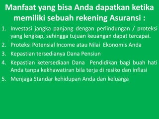 Manfaat yang bisa Anda dapatkan ketika memiliki sebuah rekening Asuransi :Investasijangkapanjangdenganperlindungan / proteksi yang lengkap, sehinggatujuankeuangandapattercapai.Proteksi Potensial Income atau Nilai? Ekonomis AndaKepastiantersedianya Dana PensiunKepastian ketersediaan Dana? Pendidikan bagi buah hati Anda tanpa kekhawatiran bila terja di resiko dan inflasi Menjaga Standar kehidupan Anda dan keluarga