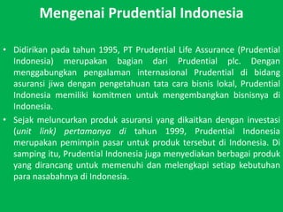 Mengenai Prudential IndonesiaDidirikanpadatahun 1995, PT Prudential Life Assurance (Prudential Indonesia) merupakanbagiandari Prudential plc. Denganmenggabungkanpengalamaninternasional Prudential dibidangasuransijiwadenganpengetahuantatacarabisnislokal, Prudential Indonesia memilikikomitmenuntukmengembangkanbisnisnyadi Indonesia.Sejak meluncurkan produk asuransi yang dikaitkan dengan investasi (unit link) pertamanya di tahun 1999, Prudential Indonesia merupakanpemimpinpasaruntukproduktersebutdi Indonesia. Di sampingitu, Prudential Indonesia jugamenyediakanberbagaiproduk yang dirancanguntukmemenuhidanmelengkapisetiapkebutuhanparanasabahnyadi Indonesia.