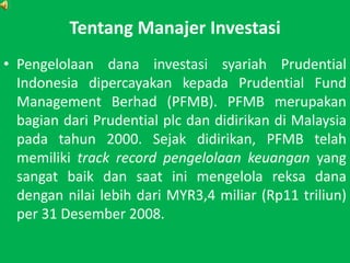 TentangManajerInvestasiPengelolaandanainvestasisyariah Prudential Indonesia dipercayakankepada Prudential Fund Management Berhad (PFMB). PFMB merupakanbagiandari Prudential plc dandidirikandi Malaysia padatahun 2000. Sejakdidirikan, PFMB telahmemilikitrack record pengelolaankeuanganyang sangatbaikdansaatinimengelolareksadanadengannilailebihdariMYR3,4 miliar (Rp11 triliun) per 31 Desember 2008.
