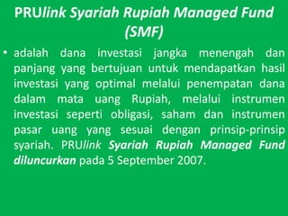 PRUlinkSyariah Rupiah Managed Fund (SMF)adalahdanainvestasijangkamenengahdanpanjang yang bertujuanuntukmendapatkanhasilinvestasi yang optimal melaluipenempatandanadalammatauang Rupiah, melaluiinstrumeninvestasisepertiobligasi, sahamdaninstrumenpasaruang yang sesuaidenganprinsip-prinsipsyariah. PRUlinkSyariah Rupiah Managed Fund diluncurkanpada 5 September 2007.