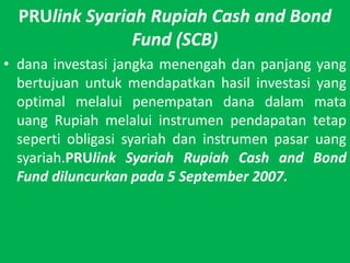 PRUlinkSyariah Rupiah Cash and Bond Fund (SCB)danainvestasijangkamenengahdanpanjang yang bertujuanuntukmendapatkanhasilinvestasi yang optimal melaluipenempatandanadalammatauang Rupiah melaluiinstrumenpendapatantetapsepertiobligasisyariahdaninstrumenpasaruangsyariah.PRUlinkSyariah Rupiah Cash and Bond Fund diluncurkanpada 5 September 2007.