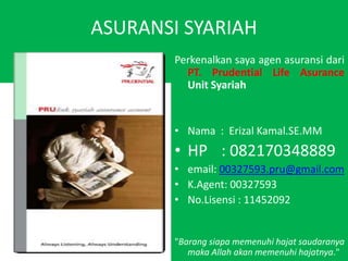 ASURANSI SYARIAHPerkenalkansayaagenasuransidariPT. Prudential Life Asurance  Unit SyariahNama  :  Erizal Kamal.SE.MMHP	   : 082170348889email: 00327593.pru@gmail.comK.Agent: 00327593No.Lisensi : 11452092"Barangsiapamemenuhihajatsaudaranyamaka Allah akanmemenuhihajatnya."