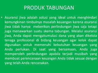 PRODUK TABUNGANAsuransijiwaadalahsolusi yang ideal untukmenghindarikemungkinantimbulnyamasalahkeuangankarenaasuransijiwatidakhanyameberikanperlindunganjiwasajatetapijugamenawarkansuatuskematabungan. Melaluiasuransijiwa, Andadapatmengakumulasidana yang akandikelolatenagaprofesionaldibidangkeuangan agar kelakdapatdigunakanuntukmemenuhikebutuhankeuangan yang Andaperlukan. Di saat yang bersamaan, Andajugamemperolehperlindunganapabilaterjadimusibah yang membuatperencanaankeuanganAndatidaksesuaidengan yang telahAndarencanakan.