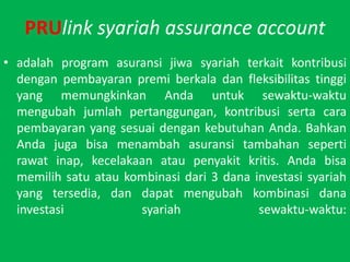 PRUlinksyariah assurance accountadalah program asuransijiwasyariah?terkaitkontribusidenganpembayaranpremiberkaladan?fleksibilitastinggi yang memungkinkanAndauntuksewaktu-waktumengubahjumlahpertanggungan, kontribusisertacarapembayaran yang sesuaidengankebutuhanAnda. BahkanAndajugabisamenambahasuransitambahansepertirawatinap, kecelakaanataupenyakitkritis. Andabisamemilihsatuataukombinasidari 3 danainvestasisyariah yang tersedia, dandapatmengubahkombinasidanainvestasisyariahsewaktu-waktu: