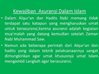 KewajibanAsuransiDalam IslamDalamAlqur'andanHaditsNabimemangtidakterdapatsatukatapun yang mengharuskanumatuntukberasuransi,karenaasuransiadalahkegiatanmua'malah yang datangkemudiansetelahZamanNabi Muhammad Saw.NamunadabeberapaperintahdariAlqur'andanhadits yang dalamteknikpelaksanaannyasangatdimungkinkan agar umatkhususnyaumat Islam mengambilLangkah agar berasuransi.