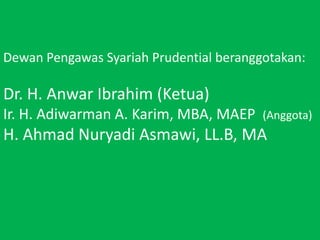 DewanPengawasSyariah Prudential beranggotakan:  Dr. H. Anwar Ibrahim (Ketua) Ir. H. Adiwarman A. Karim, MBA, MAEP  (Anggota)H. Ahmad NuryadiAsmawi, LL.B, MA 