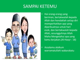 SAMPAI KETEMU Haiorang-orang yang beriman, bertakwalahkepada Allah danhendaklahsetiapdirimemperhatikanapa yang diperbuatnyauntukhariesok, danbertakwalahkepada Allah, sesungguhnya Allah MahaMengetahuiapa yang kamukerjakan.(Al-Hasyr : 18)Assalamualaikumwarramatullahiwabarakatu