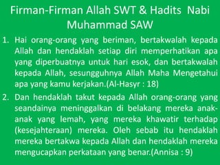 Firman-Firman Allah SWT & HaditsNabi Muhammad SAWHaiorang-orang yang beriman, bertakwalahkepada Allah danhendaklahsetiapdirimemperhatikanapa yang diperbuatnyauntukhariesok, danbertakwalahkepada Allah, sesungguhnya Allah MahaMengetahuiapa yang kamukerjakan.(Al-Hasyr : 18)Dan hendaklahtakutkepada Allah orang-orang yang seandainyameninggalkandibelakangmerekaanak-anak yang lemah, yang merekakhawatirterhadap (kesejahteraan) mereka. Olehsebabituhendaklahmerekabertakwakepada Allah danhendaklahmerekamengucapkanperkataan yang benar.(Annisa : 9)
