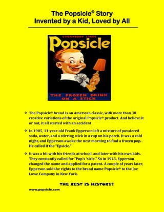 The Popsicle®
Story
Invented by a Kid, Loved by All
 The Popsicle® brand is an American classic, with more than 30
creative variations of the original Popsicle® product. And believe it
or not, it all started with an accident
 In 1905, 11-year-old Frank Epperson left a mixture of powdered
soda, water, and a stirring stick in a cup on his porch. It was a cold
night, and Epperson awoke the next morning to find a frozen pop.
He called it the “Epsicle.”
 It was a hit with his friends at school, and later with his own kids.
They constantly called for “Pop’s ‘sicle.” So in 1923, Epperson
changed the name and applied for a patent. A couple of years later,
Epperson sold the rights to the brand name Popsicle® to the Joe
Lowe Company in New York.
THE REST IS HISTORY!
www.popsicle.com
 