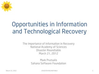 Opportunities in Information
             and Technological Recovery
                           The Importance of Information in Recovery
                                 National Academy of Sciences
                                      Disaster Roundtable
                                        March 21, 2012

                                       Mark Prutsalis
                                 Sahana Software Foundation

March	
  21,	
  2012	
                   DISASTER	
  ROUNDTABLE	
      1	
  
 