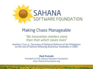 Making Chaos Manageable
             “No innovation matters more
             than that which saves lives”
Avelino J. Cruz, Jr., Secretary of National Defense of the Philippines
  on the use of Sahana following disastrous mudslides in 2005



                           Mark Prutsalis
            President & CEO, Sahana Software Foundation
                    http://SahanaFoundation.org
 