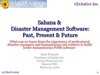 Sahana &  Disaster Management Software: Past, Present & Future What can we learn from the experience of professional disaster managers and humanitarian aid workers to build better humanitarian FOSS software  Mark Prutsalis President, Globaliist Inc. Living-Prepared.com Sahana PMC March 25, 2009 