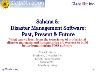 Sahana &  Disaster Management Software: Past, Present & Future What can we learn from the experience of professional disaster managers and humanitarian aid workers to build better humanitarian FOSS software  Mark Prutsalis President, Globaliist Inc. Living-Prepared.com Sahana PMC March 25, 2009 