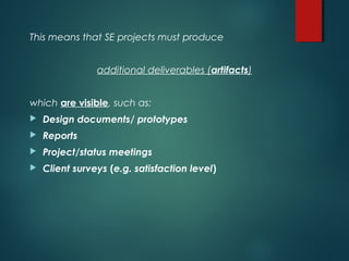 This means that SE projects must produce
additional deliverables (artifacts)
which are visible, such as:
 Design documents/ prototypes
 Reports
 Project/status meetings
 Client surveys (e.g. satisfaction level)
 