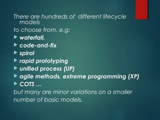 There are hundreds of different lifecycle
models
to choose from, e.g:
 waterfall,
 code-and-fix
 spiral
 rapid prototyping
 unified process (UP)
 agile methods, extreme programming (XP)
 COTS …
but many are minor variations on a smaller
number of basic models.
 