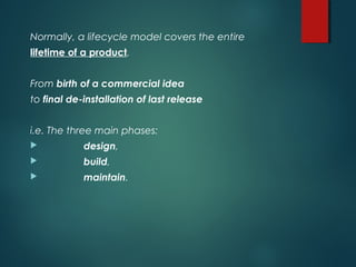 Normally, a lifecycle model covers the entire
lifetime of a product.
From birth of a commercial idea
to final de-installation of last release
i.e. The three main phases:
 design,
 build,
 maintain.
 