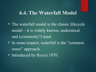 6.4. The Waterfall Model
• The waterfall model is the classic lifecycle
model – it is widely known, understood
and (commonly?) used.
• In some respect, waterfall is the ”common
sense” approach.
• Introduced by Royce 1970.
 