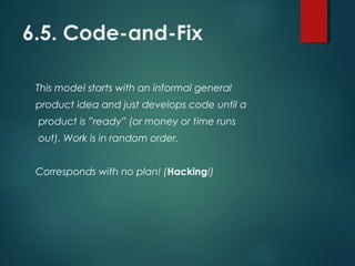 6.5. Code-and-Fix
This model starts with an informal general
product idea and just develops code until a
product is ”ready” (or money or time runs
out). Work is in random order.
Corresponds with no plan! (Hacking!)
 