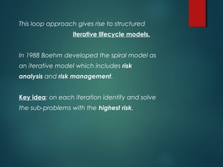 This loop approach gives rise to structured
iterative lifecycle models.
In 1988 Boehm developed the spiral model as
an iterative model which includes risk
analysis and risk management.
Key idea: on each iteration identify and solve
the sub-problems with the highest risk.
 