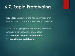 6.7. Rapid Prototyping
Key idea: Customers are non-technical and
usually don’t know what they want/can have.
Rapid prototyping emphasises requirements
analysis and validation, also called:
 customer oriented development,
 evolutionary prototyping
 