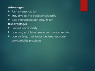 Advantages
 Fast, cheap solution
 May give all the basic functionality
 Well defined project, easy to run
Disadvantages
 Limited functionality
 Licensing problems, freeware, shareware, etc.
 License fees, maintainance fees, upgrade
compatibility problems
 
